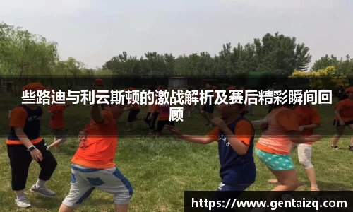 些路迪与利云斯顿的激战解析及赛后精彩瞬间回顾